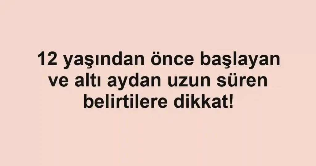 12 yaşından önce başlayan ve altı aydan uzun süren belirtilere dikkat!