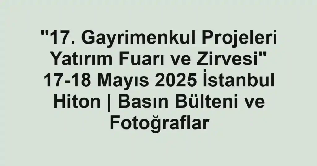 "17. Gayrimenkul Projeleri Yatırım Fuarı ve Zirvesi" 17-18 Mayıs 2025 İstanbul Hiton | Basın Bülteni ve Fotoğraflar