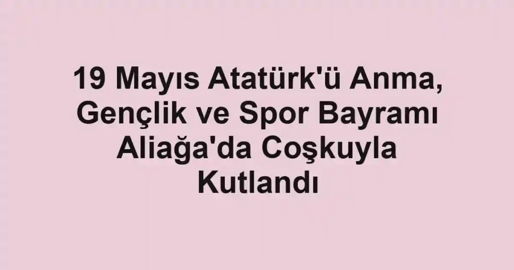 19 Mayıs Atatürk'ü Anma, Gençlik ve Spor Bayramı Aliağa'da Coşkuyla Kutlandı