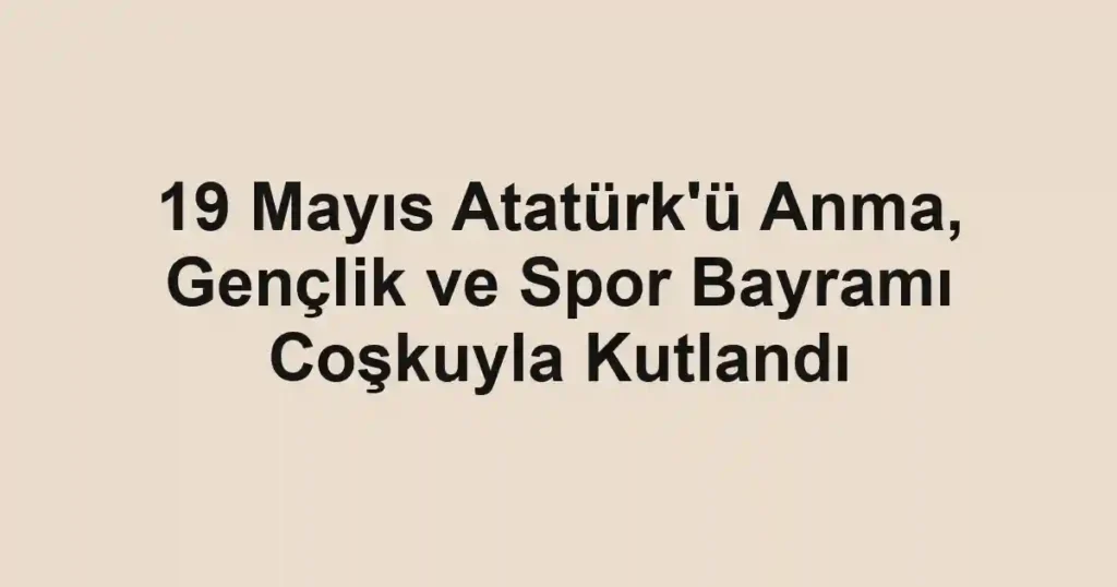 19 Mayıs Atatürk'ü Anma, Gençlik ve Spor Bayramı Coşkuyla Kutlandı