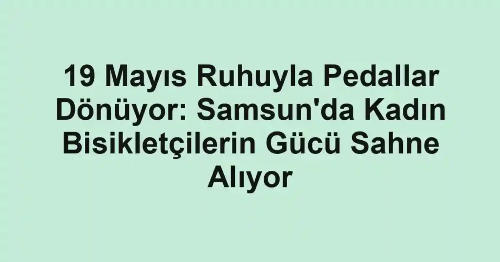 19 Mayıs Ruhuyla Pedallar Dönüyor: Samsun'da Kadın Bisikletçilerin Gücü Sahne Alıyor