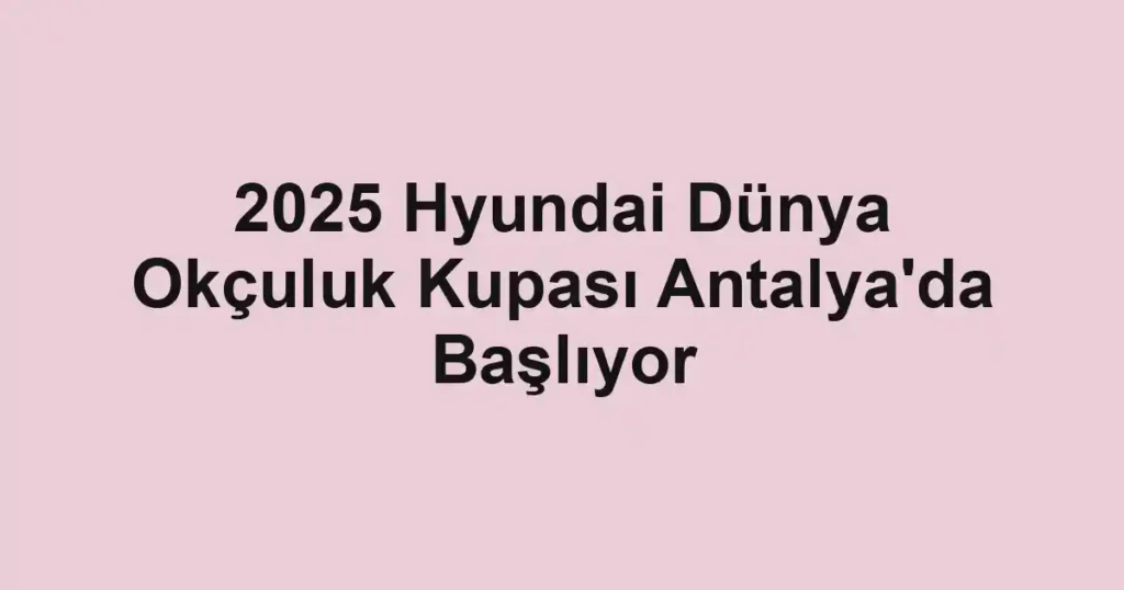 2025 Hyundai Dünya Okçuluk Kupası Antalya'da Başlıyor