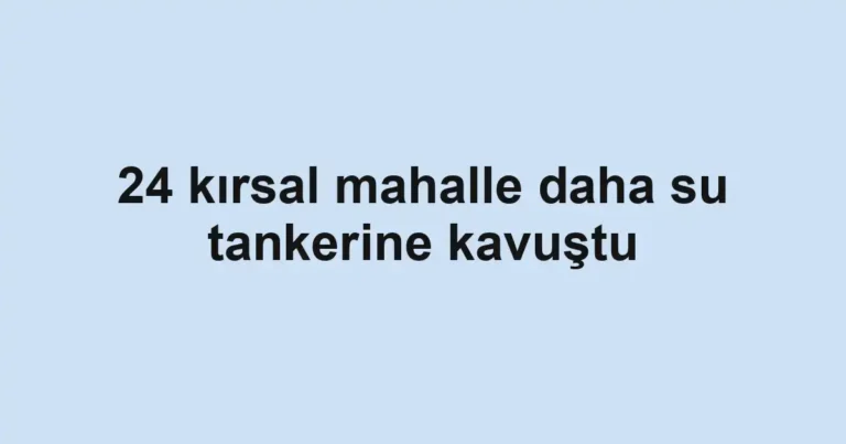 24 kırsal mahalle daha su tankerine kavuştu