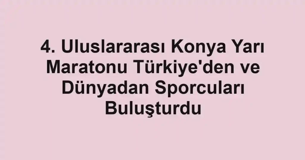 4. Uluslararası Konya Yarı Maratonu Türkiye'den ve Dünyadan Sporcuları Buluşturdu
