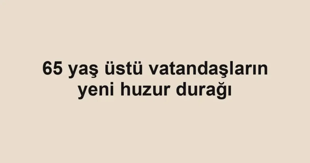 65 yaş üstü vatandaşların yeni huzur durağı