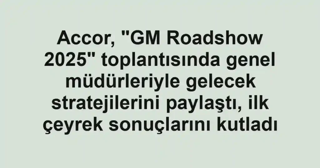 Accor, "GM Roadshow 2025" toplantısında genel müdürleriyle gelecek stratejilerini paylaştı, ilk çeyrek sonuçlarını kutladı