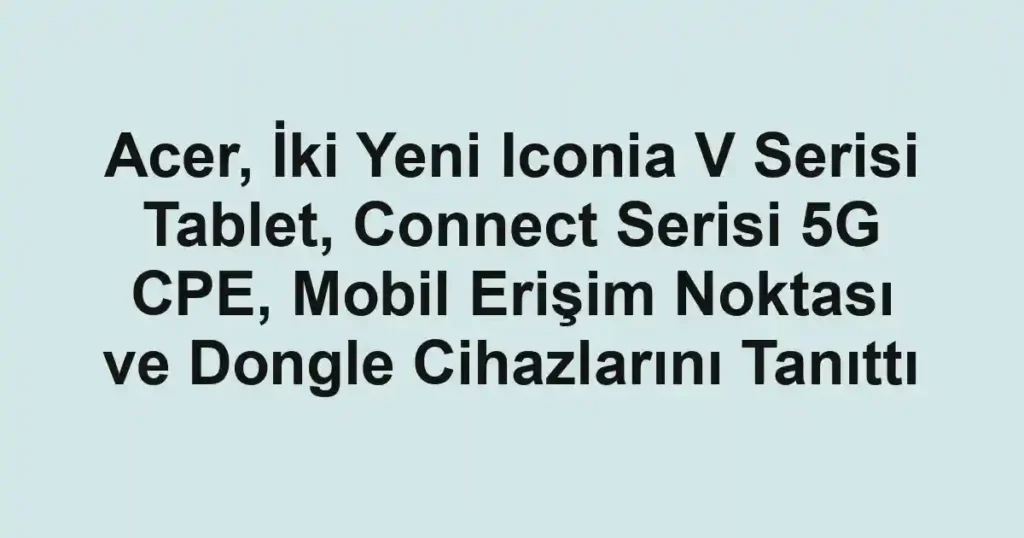 Acer, İki Yeni Iconia V Serisi Tablet, Connect Serisi 5G CPE, Mobil Erişim Noktası ve Dongle Cihazlarını Tanıttı