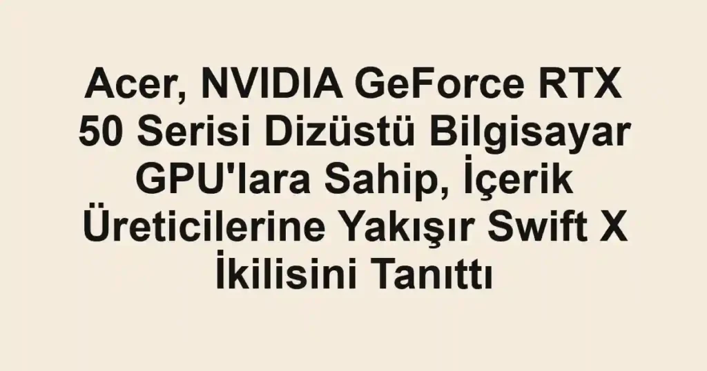 Acer, NVIDIA GeForce RTX 50 Serisi Dizüstü Bilgisayar GPU'lara Sahip, İçerik Üreticilerine Yakışır Swift X İkilisini Tanıttı