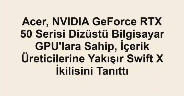 Acer, NVIDIA GeForce RTX 50 Serisi Dizüstü Bilgisayar GPU'lara Sahip, İçerik Üreticilerine Yakışır Swift X İkilisini Tanıttı