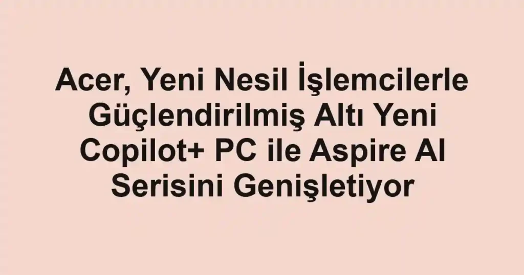 Acer, Yeni Nesil İşlemcilerle Güçlendirilmiş Altı Yeni Copilot+ PC ile Aspire AI Serisini Genişletiyor
