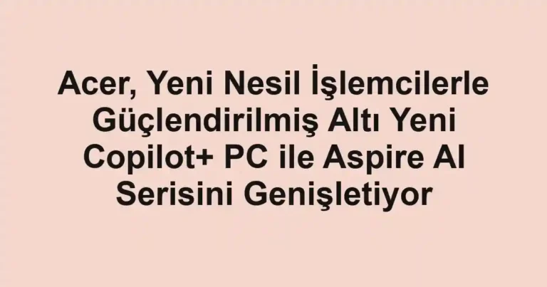 Acer, Yeni Nesil İşlemcilerle Güçlendirilmiş Altı Yeni Copilot+ PC ile Aspire AI Serisini Genişletiyor
