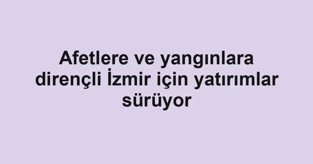 Afetlere ve yangınlara dirençli İzmir için yatırımlar sürüyor