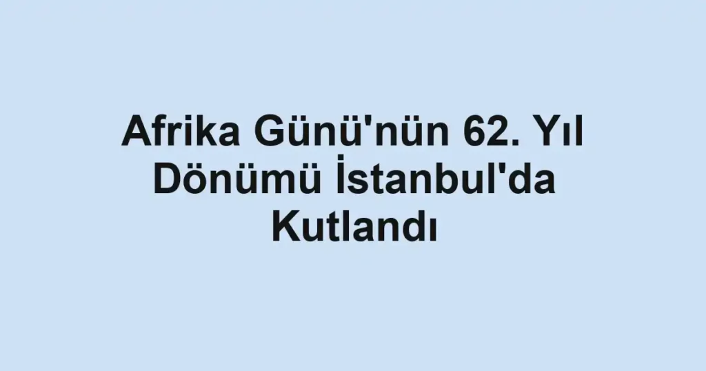 Afrika Günü'nün 62. Yıl Dönümü İstanbul'da Kutlandı