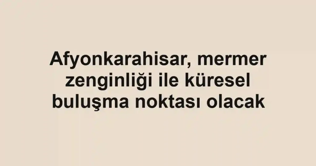 Afyonkarahisar, mermer zenginliği ile küresel buluşma noktası olacak