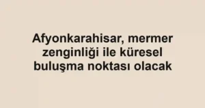 Afyonkarahisar, mermer zenginliği ile küresel buluşma noktası olacak