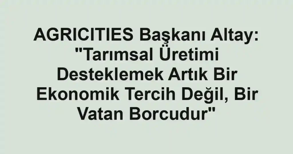 AGRICITIES Başkanı Altay: "Tarımsal Üretimi Desteklemek Artık Bir Ekonomik Tercih Değil, Bir Vatan Borcudur"