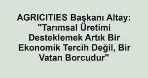 AGRICITIES Başkanı Altay: "Tarımsal Üretimi Desteklemek Artık Bir Ekonomik Tercih Değil, Bir Vatan Borcudur"