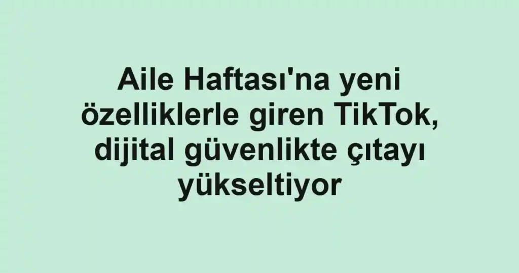 Aile Haftası'na yeni özelliklerle giren TikTok, dijital güvenlikte çıtayı yükseltiyor