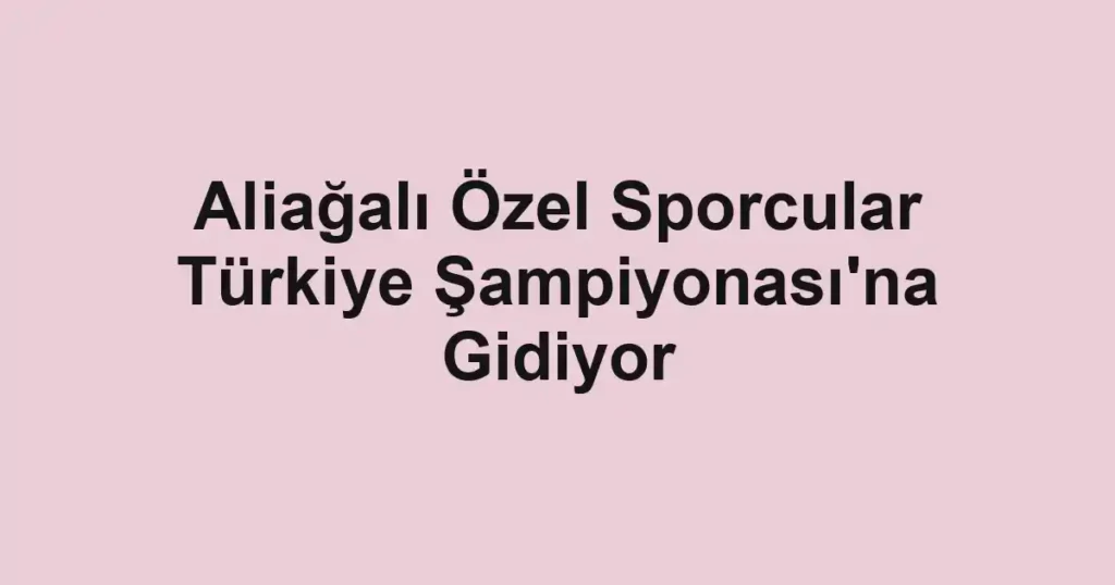 Aliağalı Özel Sporcular Türkiye Şampiyonası'na Gidiyor