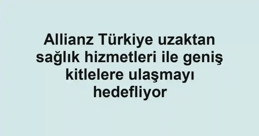 Allianz Türkiye uzaktan sağlık hizmetleri ile geniş kitlelere ulaşmayı hedefliyor