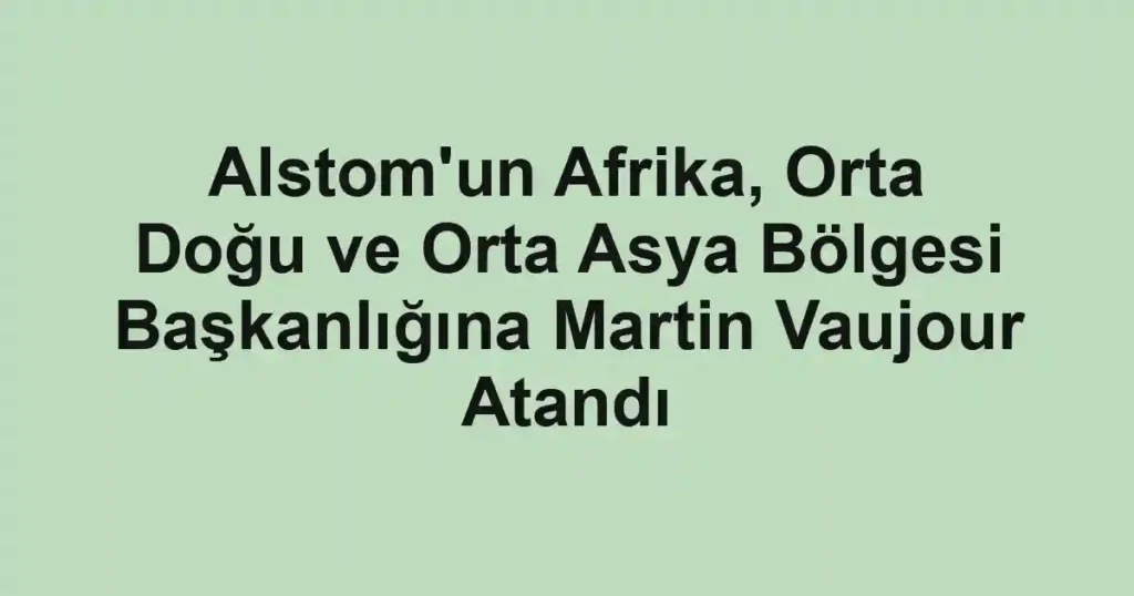 Alstom'un Afrika, Orta Doğu ve Orta Asya Bölgesi Başkanlığına Martin Vaujour Atandı