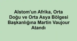 Alstom'un Afrika, Orta Doğu ve Orta Asya Bölgesi Başkanlığına Martin Vaujour Atandı