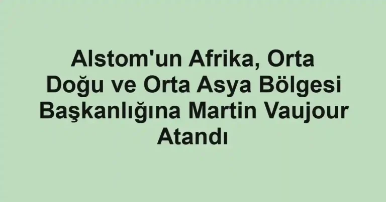 Alstom'un Afrika, Orta Doğu ve Orta Asya Bölgesi Başkanlığına Martin Vaujour Atandı