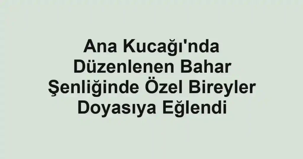 Ana Kucağı'nda Düzenlenen Bahar Şenliğinde Özel Bireyler Doyasıya Eğlendi