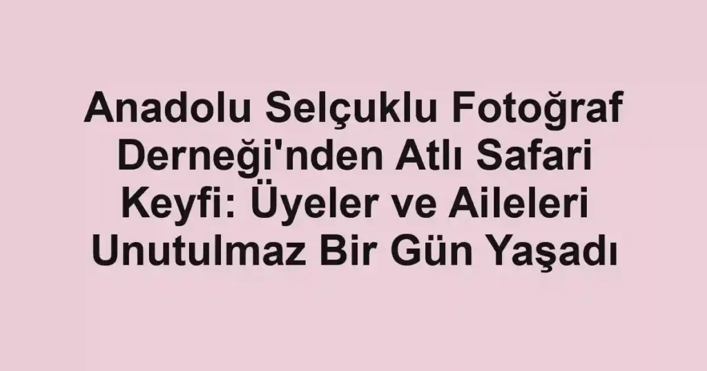 Anadolu Selçuklu Fotoğraf Derneği'nden Atlı Safari Keyfi: Üyeler ve Aileleri Unutulmaz Bir Gün Yaşadı