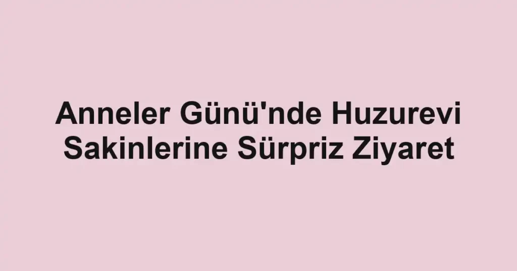 Anneler Günü'nde Huzurevi Sakinlerine Sürpriz Ziyaret