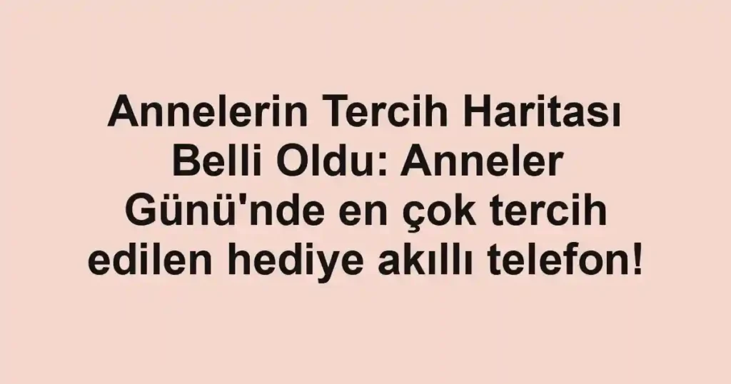 Annelerin Tercih Haritası Belli Oldu: Anneler Günü'nde en çok tercih edilen hediye akıllı telefon!
