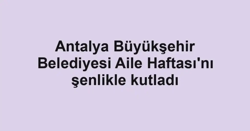 Antalya Büyükşehir Belediyesi Aile Haftası'nı şenlikle kutladı