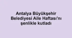 Antalya Büyükşehir Belediyesi Aile Haftası'nı şenlikle kutladı