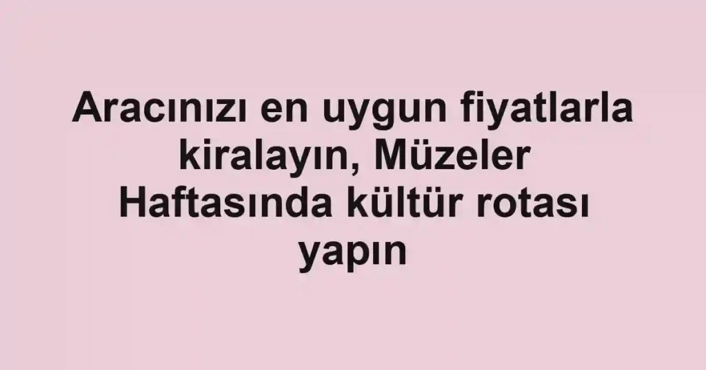 Aracınızı en uygun fiyatlarla kiralayın, Müzeler Haftasında kültür rotası yapın