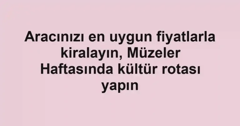 Aracınızı en uygun fiyatlarla kiralayın, Müzeler Haftasında kültür rotası yapın