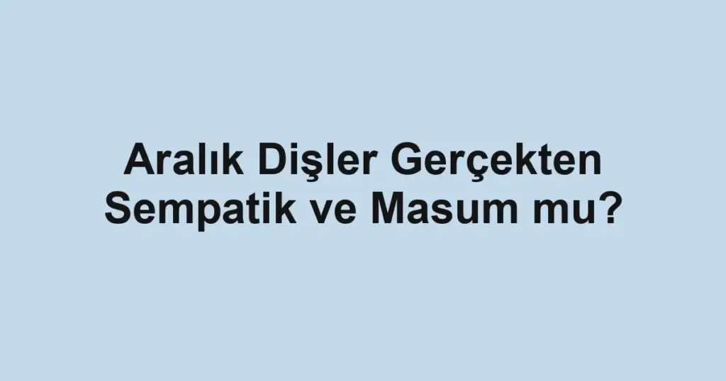 Aralık Dişler Gerçekten Sempatik ve Masum mu?