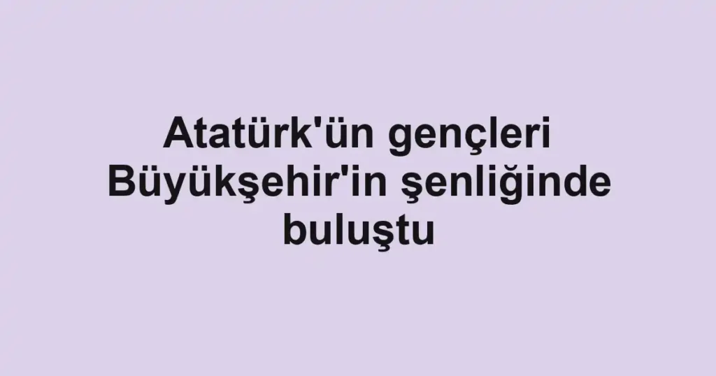 Atatürk'ün gençleri Büyükşehir'in şenliğinde buluştu