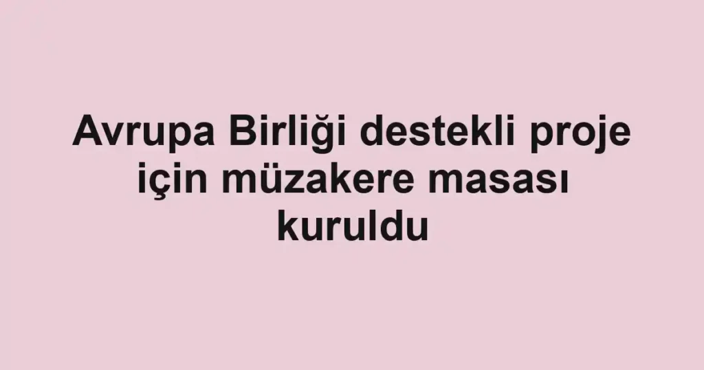 Avrupa Birliği destekli proje için müzakere masası kuruldu