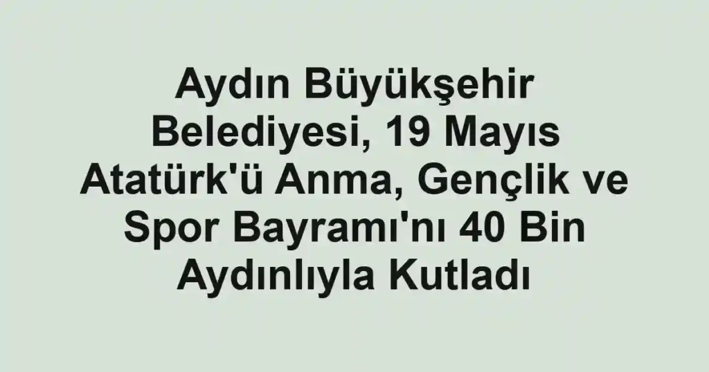 Aydın Büyükşehir Belediyesi, 19 Mayıs Atatürk'ü Anma, Gençlik ve Spor Bayramı'nı 40 Bin Aydınlıyla Kutladı