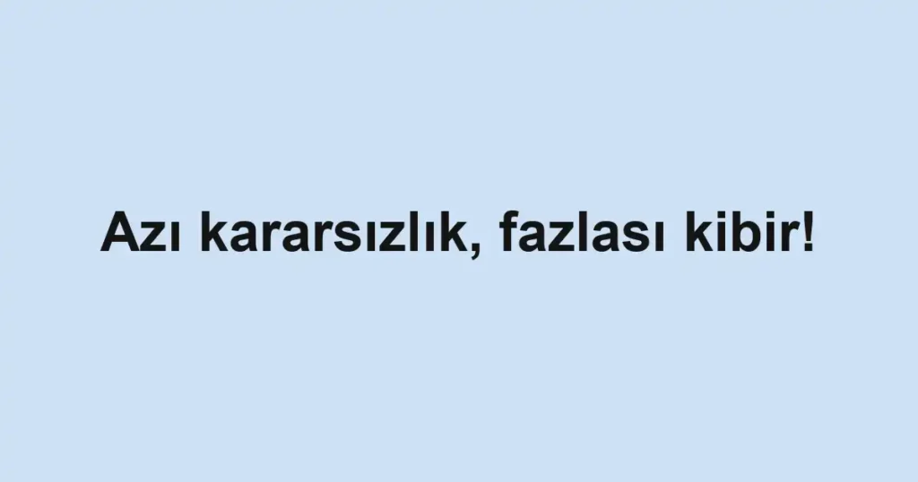 Azı kararsızlık, fazlası kibir!