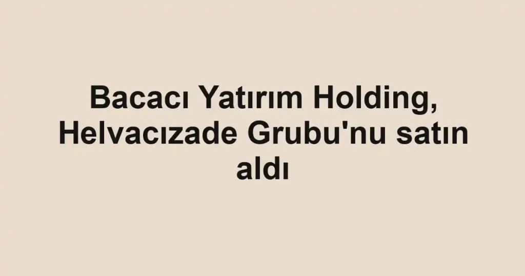 Bacacı Yatırım Holding, Helvacızade Grubu'nu satın aldı