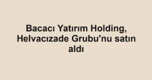 Bacacı Yatırım Holding, Helvacızade Grubu'nu satın aldı