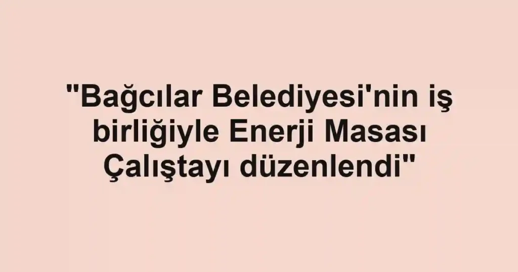 "Bağcılar Belediyesi'nin iş birliğiyle Enerji Masası Çalıştayı düzenlendi"
