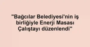 "Bağcılar Belediyesi'nin iş birliğiyle Enerji Masası Çalıştayı düzenlendi"