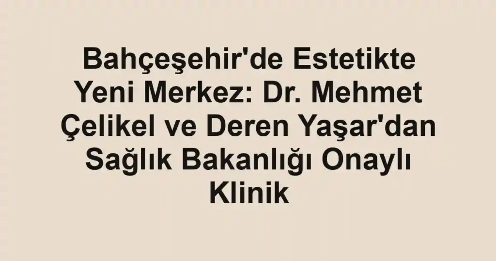 Bahçeşehir'de Estetikte Yeni Merkez: Dr. Mehmet Çelikel ve Deren Yaşar'dan Sağlık Bakanlığı Onaylı Klinik