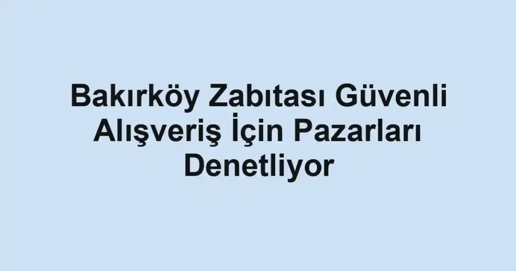 Bakırköy Zabıtası Güvenli Alışveriş İçin Pazarları Denetliyor