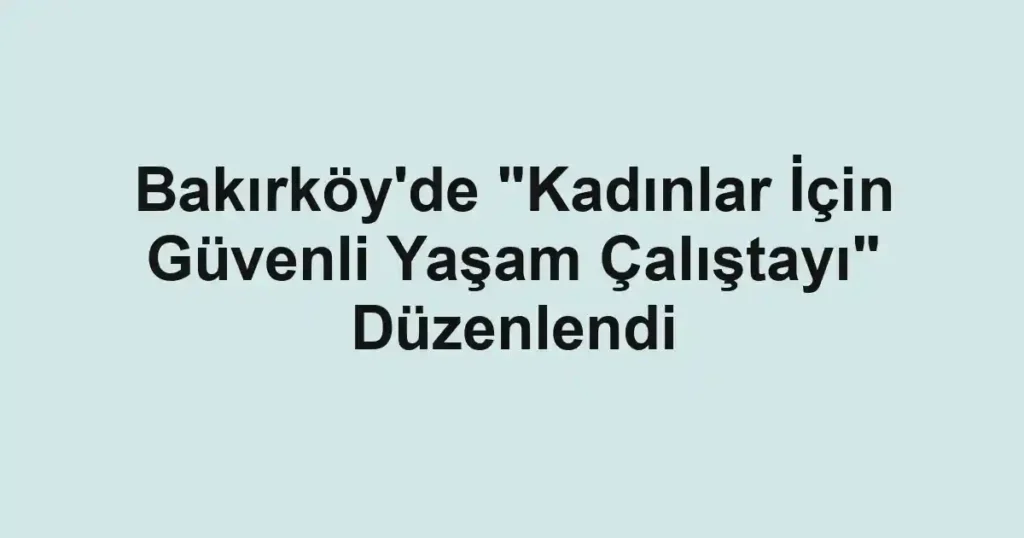 Bakırköy'de "Kadınlar İçin Güvenli Yaşam Çalıştayı" Düzenlendi
