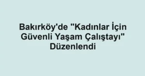 Bakırköy'de "Kadınlar İçin Güvenli Yaşam Çalıştayı" Düzenlendi