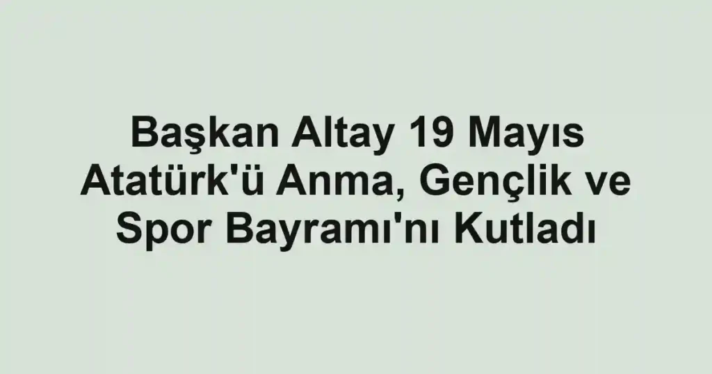 Başkan Altay 19 Mayıs Atatürk'ü Anma, Gençlik ve Spor Bayramı'nı Kutladı