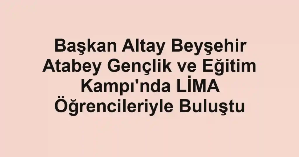 Başkan Altay Beyşehir Atabey Gençlik ve Eğitim Kampı'nda LİMA Öğrencileriyle Buluştu